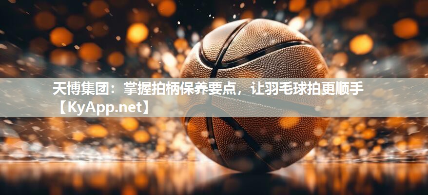 天博集团：掌握拍柄保养要点，让羽毛球拍更顺手