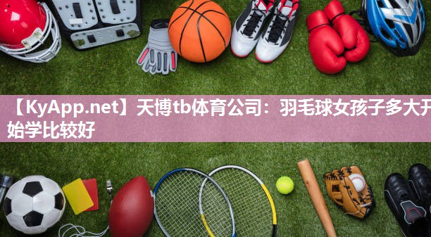 天博tb体育公司：羽毛球女孩子多大开始学比较好