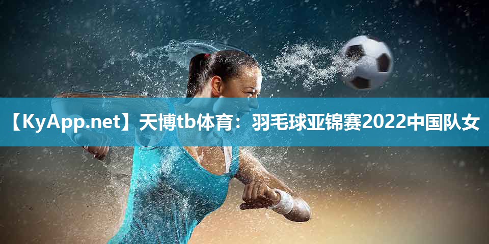 羽毛球亚锦赛2022中国队女 羽毛球亚锦赛2022中国队女